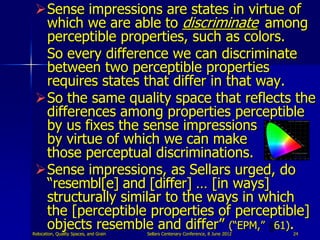 Sense impressions are states in virtue of
  which we are able to discriminate among
  perceptible properties, such as colors.
  So every difference we can discriminate
  between two perceptible properties
  requires states that differ in that way.
 So the same quality space that reflects the
  differences among properties perceptible
  by us fixes the sense impressions
  by virtue of which we can make
  those perceptual discriminations.
 Sense impressions, as Sellars urged, do
  “resembl[e] and [differ] … [in ways]
  structurally similar to the ways in which
  the [perceptible properties of perceptible]
  objects resemble and differ” (“EPM,” 61).
Relocation, Quality Spaces, and Grain   Sellars Centenary Conference, 8 June 2012   24
 