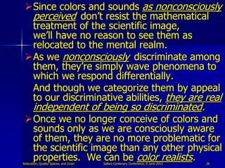 Since colors and sounds as nonconsciously
  perceived don‟t resist the mathematical
  treatment of the scientific image,
  we‟ll have no reason to see them as
  relocated to the mental realm.
 As we nonconsciously discriminate among
  them, they‟re simply wave phenomena to
  which we respond differentially.
  And though we categorize them by appeal
  to our discriminative abilities, they are real
       independent of being so discriminated.
 Once we no longer conceive of colors and
  sounds only as we are consciously aware
  of them, they are no more problematic for
  the scientific image than any other physical
  properties. We can be color realists.
Relocation, Quality Spaces, and Grain   Sellars Centenary Conference, 8 June 2012   26
 