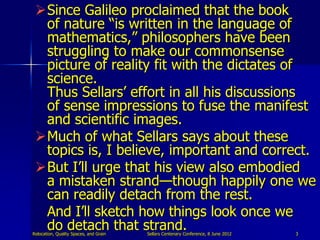 Since Galileo proclaimed that the book
  of nature “is written in the language of
  mathematics,” philosophers have been
  struggling to make our commonsense
  picture of reality fit with the dictates of
  science.
  Thus Sellars‟ effort in all his discussions
  of sense impressions to fuse the manifest
  and scientific images.
 Much of what Sellars says about these
  topics is, I believe, important and correct.
 But I‟ll urge that his view also embodied
  a mistaken strand—though happily one we
  can readily detach from the rest.
  And I‟ll sketch how things look once we
  do detach that strand.
Relocation, Quality Spaces, and Grain   Sellars Centenary Conference, 8 June 2012   3
 
