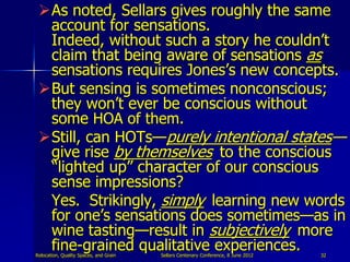 As noted, Sellars gives roughly the same
  account for sensations.
  Indeed, without such a story he couldn‟t
  claim that being aware of sensations as
  sensations requires Jones‟s new concepts.
 But sensing is sometimes nonconscious;
  they won‟t ever be conscious without
  some HOA of them.
 Still, can HOTs—purely intentional states—
  give rise by themselves to the conscious
  “lighted up” character of our conscious
  sense impressions?
  Yes. Strikingly, simply learning new words
  for one‟s sensations does sometimes—as in
  wine tasting—result in subjectively more
  fine-grained qualitative experiences.
Relocation, Quality Spaces, and Grain   Sellars Centenary Conference, 8 June 2012   32
 