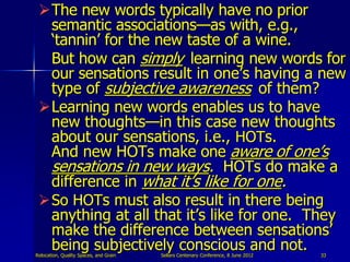 The new words typically have no prior
  semantic associations—as with, e.g.,
  „tannin‟ for the new taste of a wine.
  But how can simply learning new words for
  our sensations result in one‟s having a new
  type of subjective awareness of them?
 Learning new words enables us to have
  new thoughts—in this case new thoughts
  about our sensations, i.e., HOTs.
  And new HOTs make one aware of one‟s
  sensations in new ways. HOTs do make a
  difference in what it‟s like for one.
 So HOTs must also result in there being
  anything at all that it‟s like for one. They
  make the difference between sensations‟
  being subjectively conscious and not.
Relocation, Quality Spaces, and Grain   Sellars Centenary Conference, 8 June 2012   33
 