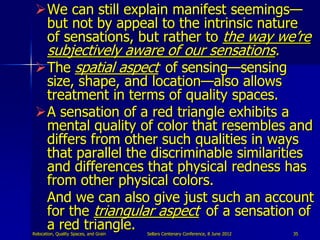 We can still explain manifest seemings—
  but not by appeal to the intrinsic nature
  of sensations, but rather to the way we‟re
  subjectively aware of our sensations.
 The spatial aspect of sensing—sensing
  size, shape, and location—also allows
  treatment in terms of quality spaces.
 A sensation of a red triangle exhibits a
  mental quality of color that resembles and
  differs from other such qualities in ways
  that parallel the discriminable similarities
  and differences that physical redness has
  from other physical colors.
  And we can also give just such an account
  for the triangular aspect of a sensation of
  a red triangle.
Relocation, Quality Spaces, and Grain   Sellars Centenary Conference, 8 June 2012   35
 