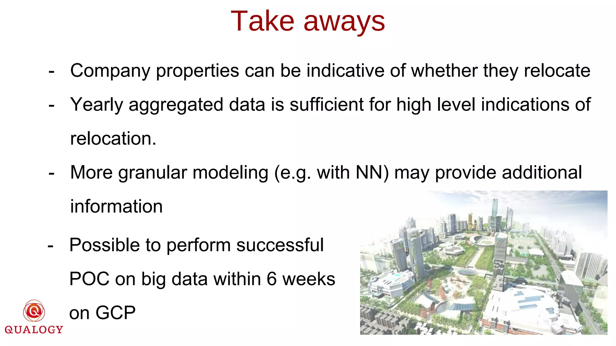- Company properties can be indicative of whether they relocate
- Yearly aggregated data is sufficient for high level indications of
relocation.
- More granular modeling (e.g. with NN) may provide additional
information
Take aways
- Possible to perform successful
POC on big data within 6 weeks
on GCP
 