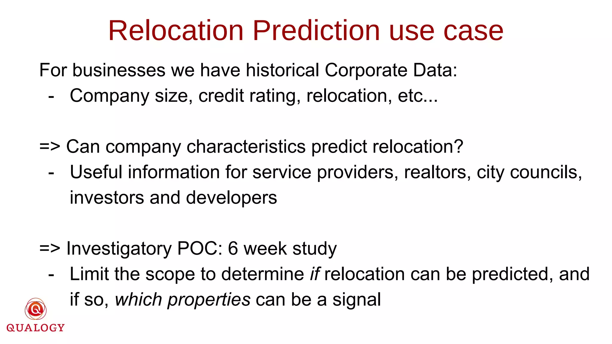 For businesses we have historical Corporate Data:
- Company size, credit rating, relocation, etc...
=> Can company characteristics predict relocation?
- Useful information for service providers, realtors, city councils,
investors and developers
=> Investigatory POC: 6 week study
- Limit the scope to determine if relocation can be predicted, and
if so, which properties can be a signal
Relocation Prediction use case
 