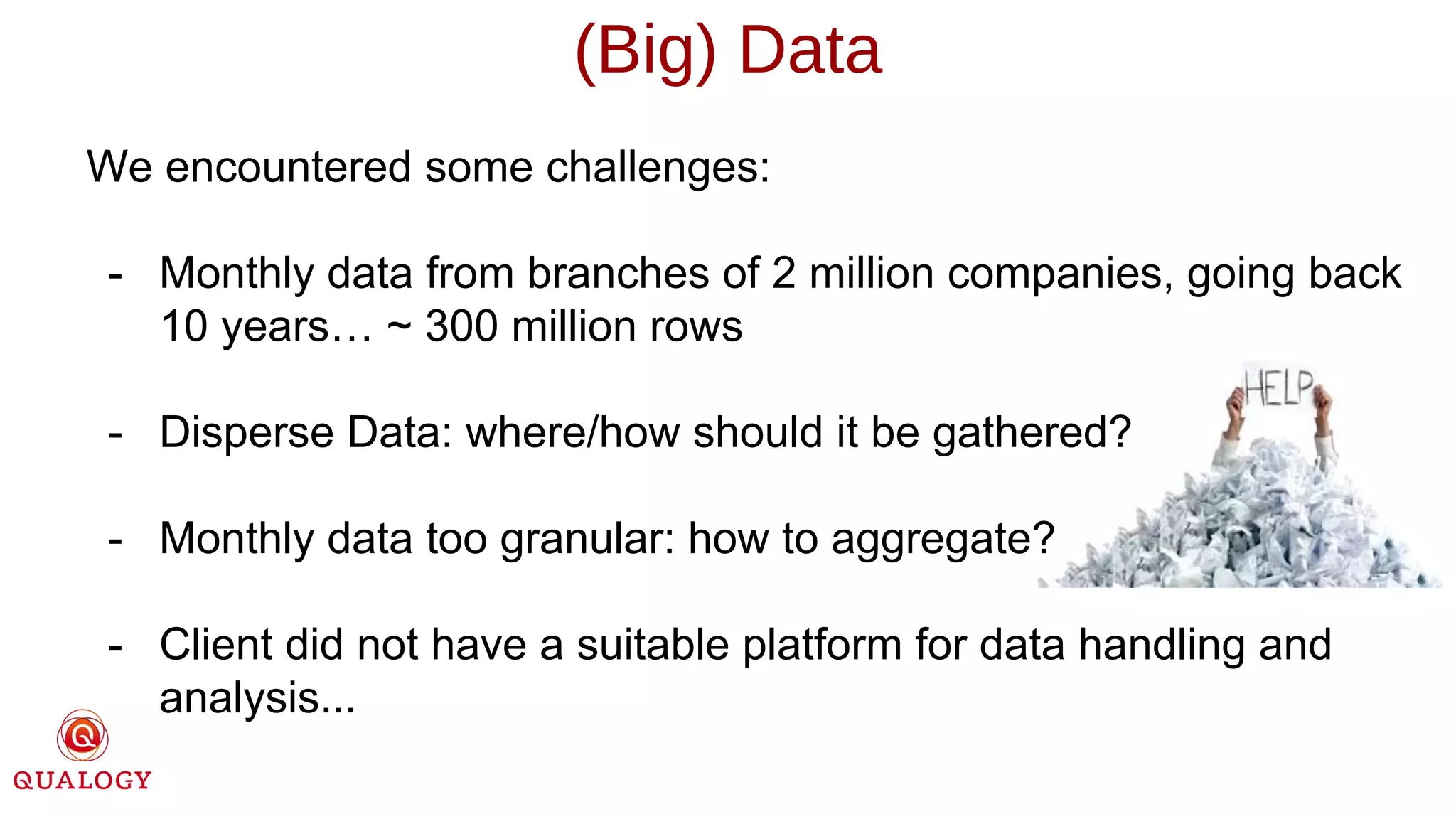 (Big) Data
We encountered some challenges:
- Monthly data from branches of 2 million companies, going back
10 years… ~ 300 million rows
- Disperse Data: where/how should it be gathered?
- Monthly data too granular: how to aggregate?
- Client did not have a suitable platform for data handling and
analysis...
 