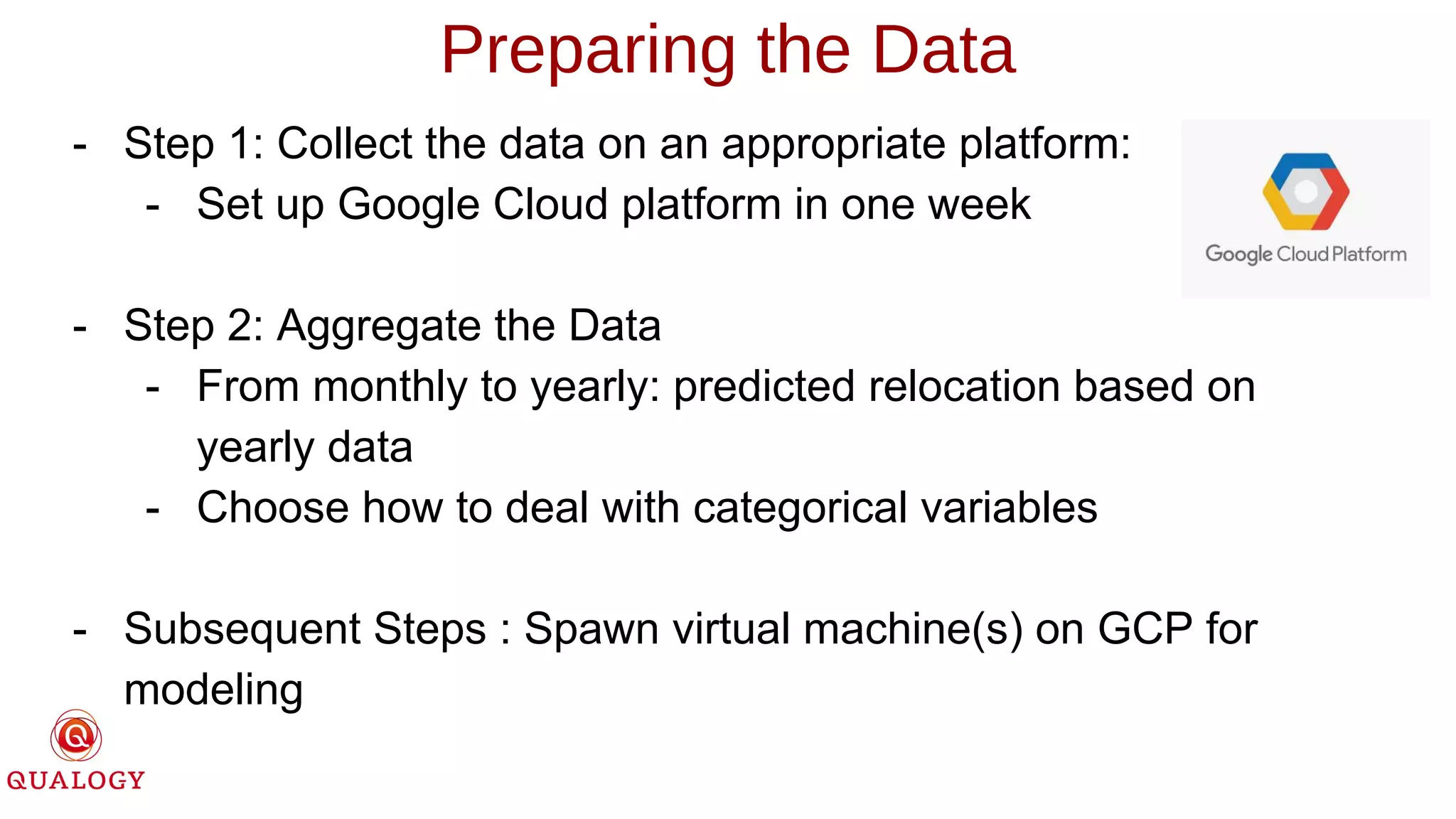 Preparing the Data
- Step 1: Collect the data on an appropriate platform:
- Set up Google Cloud platform in one week
- Step 2: Aggregate the Data
- From monthly to yearly: predicted relocation based on
yearly data
- Choose how to deal with categorical variables
- Subsequent Steps : Spawn virtual machine(s) on GCP for
modeling
 