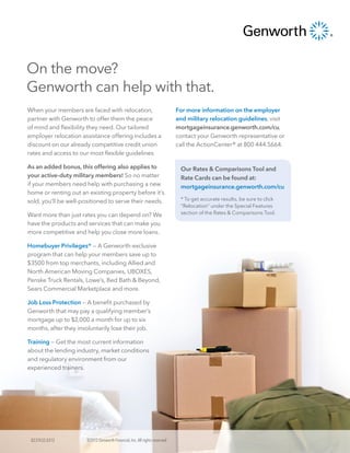 On the move?
Genworth can help with that.
When your members are faced with relocation,                                 For more information on the employer
partner with Genworth to offer them the peace                                and military relocation guidelines, visit
of mind and flexibility they need. Our tailored                              mortgageinsurance.genworth.com/cu,
employer relocation assistance offering includes a                           contact your Genworth representative or
discount on our already competitive credit union                             call the ActionCenter® at 800 444.5664.
rates and access to our most flexible guidelines.

As an added bonus, this offering also applies to                              Our Rates & Comparisons Tool and
your active-duty military members! So no matter                               Rate Cards can be found at:
if your members need help with purchasing a new                               mortgageinsurance.genworth.com/cu
home or renting out an existing property before it’s
sold, you’ll be well-positioned to serve their needs.                         * To get accurate results, be sure to click
                                                                              “Relocation” under the Special Features
Want more than just rates you can depend on? We                               section of the Rates & Comparisons Tool.

have the products and services that can make you
more competitive and help you close more loans.

Homebuyer Privileges® — A Genworth-exclusive
program that can help your members save up to
$3500 from top merchants, including Allied and
North American Moving Companies, UBOXES,
Penske Truck Rentals, Lowe’s, Bed Bath & Beyond,
Sears Commercial Marketplace and more.

Job Loss Protection — A benefit purchased by
Genworth that may pay a qualifying member’s
mortgage up to $2,000 a month for up to six
months, after they involuntarily lose their job.

Training — Get the most current information
about the lending industry, market conditions
and regulatory environment from our
experienced trainers.




 8237432.0312          ©2012 Genworth Financial, Inc. All rights reserved.
 