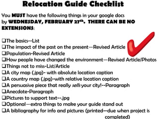 Relocation Guide Checklist
You MUST have the following things in your google docs
by WEDNESDAY, FEBRUARY 27th. THERE CAN BE NO
EXTENSIONS:

The basics--List
The impact of the past on the present—Revised Article
Population-Revised Article
How people have changed the environment—Revised Article/Photos
Things not to miss-List/Article
A city map (.jpg)- with absolute location caption
A country map (.jpg)-with relative location caption
A persuasive piece that really sells your city!--Paragraph
Anecdote-Paragraph
Pictures to support text--.jpg
Optional—extra things to make your guide stand out
A bibliography for info and pictures (printed—due when project is
                                                  completed)
 