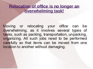 Relocation of office is no longer an
overwhelming task!
Moving or relocating your office can be
overwhelming, as it involves several types of
tasks, such as packing, transportation, unpacking,
organizing. All such jobs need to be performed
carefully so that items can be moved from one
location to another without damaging.
 