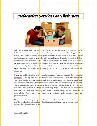Relocation Services at Their Best
Relocation procedure requires a lot of work to be done which is really stressful.
Relocation service provides you a way of easy and convenient relocating procedure
which will leave a smile after your relocation has been done. The expert
professionals are sent to you who will pack all your things in a great and clean
manner and load them in a van or a truck according to the number and size of your
furniture and other articles. The workers also provide you the service f relocating
outside the city. The best furniture removalists now are at your service at offer you
expert helping hands which will make your relocation procedure really easy and
effective.
If you are looking for the best relocation services you must contact the relocation
removals. The experts are well trained and experienced in relocation industry.
They provide the best and professional relocation services. They come with all tools
and a relocation vehicle which is needed to relocate the things easily and quickly.
The professional make a check list of the articles and tasks to be done for individual
relocation and procedure which is a great help to you. You will have a stress free
relocation and will be completely satisfied by the eservices provided by furniture
removalists. They carry and pack your articles with extreme care and
professionalism.
They pack all the things in a planned order and label all the boxes to avoid confusion
and the need to find things after relocation process. if you want to relocate just
contact the relocation removals.
Contact Details:
 