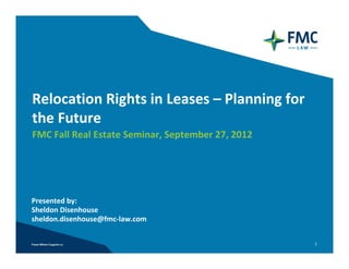 Relocation Rights in Leases – Planning for 
the Future
FMC Fall Real Estate Seminar, September 27, 2012




Presented by:  
Sheldon Disenhouse
sheldon.disenhouse@fmc‐law.com


                                                   1
 