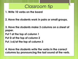 Classroom tip
1. Write 10 verbs on the board

2. Have the students work in pairs or small groups.

3. Have the students make 3 columns on a sheet of
paper.
Put T at the top of column 1
Put D at the top of column 2
Put /ə d/at the top of column 3

4. Have the students write the verbs in the correct
columns by pronouncing the last sound of the verb.
 
