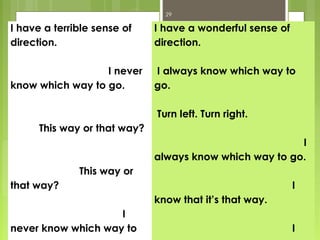 29

I have a terrible sense of    I have a wonderful sense of
direction.                    direction.

                  I never     I always know which way to
know which way to go.         go.

                              Turn left. Turn right.
      This way or that way?
                                                         I
                              always know which way to go.
              This way or
that way?                                                   I
                              know that it’s that way.
                    I
never know which way to                                     I
 