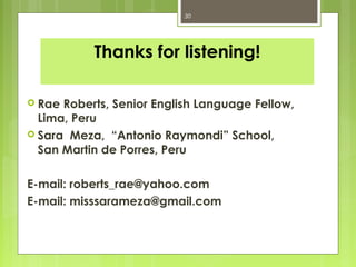 30




           Thanks for listening!

 Rae Roberts, Senior English Language Fellow,
  Lima, Peru
 Sara Meza, “Antonio Raymondi” School,
  San Martin de Porres, Peru

E-mail: roberts_rae@yahoo.com
E-mail: misssarameza@gmail.com
 