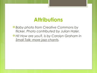 Attributions
 Baby   photo from Creative Commons by
  flicker. Photo contributed by Julian Haler.
 Hi! How are you?, is by Carolyn Graham in
  Small Talk: more jazz chants.  
 