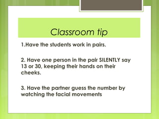 Classroom tip
1.Have the students work in pairs.

2. Have one person in the pair SILENTLY say
13 or 30, keeping their hands on their
cheeks.

3. Have the partner guess the number by
watching the facial movements
 