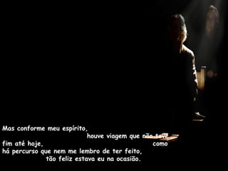 Mas conforme meu espírito,
houve viagem que não teve
fim até hoje, como
há percurso que nem me lembro de ter feito,
tão feliz estava eu na ocasião.
 