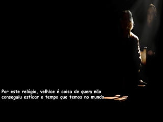 Por este relógio, velhice é coisa de quem não
conseguiu esticar o tempo que temos no mundo.
 