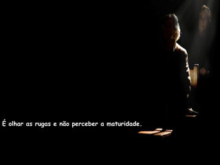 É olhar as rugas e não perceber a maturidade.
 