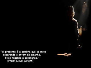 "O presente é a sombra que se move
separando o ontem do amanhã.
Nele repousa a esperança."
(Frank Lloyd Wright)
 