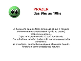 PRAZER  das 9hs às 10hs   A  hora certa para as folias amorosas, já que a  taxa de  serotonina (neuro-transmissor ligado ao prazer)  está em seu apogeu.  O prazer experimentado só será aumentado.  Por outro lado, também é a hora de marcar uma consulta  ao dentista:  as endorfinas,  que também estão em alta nesse horário,  funcionam como anestésicos naturais.  