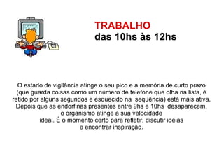 TRABALHO  das 10hs às 12hs   O estado de vigilância atinge o seu pico e a memória de curto prazo  (que guarda coisas como um número de telefone que olha na lista, é  retido por alguns segundos e esquecido na  seqüência) está mais ativa.  Depois que as endorfinas presentes entre 9hs e 10hs  desaparecem,  o organismo atinge a sua velocidade  ideal. É o momento certo para refletir, discutir idéias  e encontrar inspiração.  