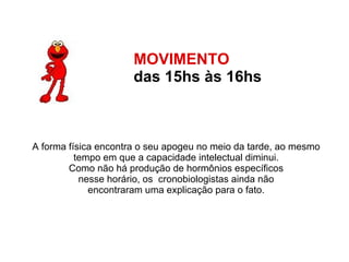 MOVIMENTO  das 15hs às 16hs   A forma física encontra o seu apogeu no meio da tarde, ao mesmo  tempo em que a capacidade intelectual diminui.  Como não há produção de hormônios específicos  nesse horário, os  cronobiologistas ainda não  encontraram uma explicação para o fato.  