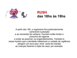 RUSH  das 18hs às 19hs   A partir das 18h, o organismo fica particularmente  vulnerável à poluição  e ao monóxido de carbono. Convém então limitar o  consumo de cigarros  e evitar se possível, os engarrafamentos. Também é  nesse horário que a atividade intelectual e o estado de vigilância  atingem um novo pico, hora  certa de mandar  as crianças fazerem a lição de casa, por exemplo.  