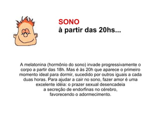 SONO  à partir das 20hs...   A melatonina (hormônio do sono) invade progressivamente o  corpo a partir das 18h. Mas é às 20h que aparece o primeiro  momento ideal para dormir, sucedido por outros iguais a cada  duas horas. Para ajudar a cair no sono, fazer amor é uma  excelente idéia: o prazer sexual desencadeia  a secreção de endorfinas no cérebro,  favorecendo o adormecimento.  