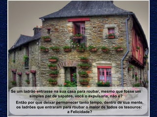 Se um ladrão entrasse na sua casa para roubar, mesmo que fosse um 
simples par de sapatos, você o expulsaria, não é? 
Então por que deixar permanecer tanto tempo, dentro de sua mente, 
os ladrões que entraram para roubar o maior de todos os tesouros: 
a Felicidade? 
 