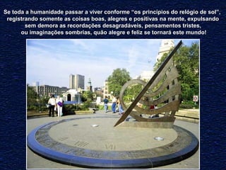 con Se toda a humanidade passar a viver conffoorrmmee ““ooss pprriinnccííppiiooss ddoo rreellóóggiioo ddee ssooll””,, 
rreeggiissttrraannddoo ssoommeennttee aass ccooiissaass bbooaass,, aalleeggrreess ee ppoossiittiivvaass nnaa mmeennttee,, eexxppuullssaannddoo 
sseemm ddeemmoorraa aass rreeccoorrddaaççõõeess ddeessaaggrraaddáávveeiiss,, ppeennssaammeennttooss ttrriisstteess,, 
oouu iimmaaggiinnaaççõõeess ssoommbbrriiaass,, qquuããoo aalleeggrree ee ffeelliizz ssee ttoorrnnaarráá eessttee mmuunnddoo!! 
 