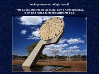 Vocês já viram um relógio de sol? 
Trata-se basicamente de um disco, com a horas gravadas, 
e um pino fixado perpendicularmente a ele. 
 