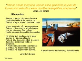 “ Somos nossa memória, somos esse quimérico museu de formas inconstantes, esse montão de espelhos quebrados ”  Jorge Luís Borges São os rios   Somos o tempo. Somos a famosa  parábola de Heráclito, o Obscuro.  Somos a água, não o diamante bruto,  a que se perde, não a que repousa.  Somos o rio e somos aquele grego  que se vê no rio. Seu reflexo  muda na água do cambiante espelho,  no cristal que muda como o fogo.  Somos o vão rio prefixado,  rumo a seu mar. A sombra o cercou.  Tudo nos diz adeus, tudo se distancia.  A memória não cunha sua moeda.  E todavia há algo que se queda  E todavia há algo que se queixa.  Jorge Luís Borges A persistência da memória, Salvador Dali Ana Salema 