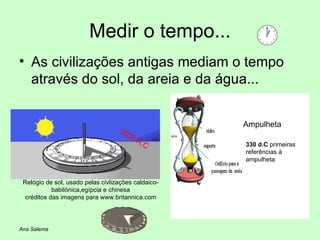 Medir o tempo... As civilizações antigas mediam o tempo através do sol, da areia e da água... 1600 A.C Relógio de sol, usado pelas civlizações caldaico-babilónica,egípcia e chinesa créditos das imagens para www.britannica.com Ampulheta Ana Salema 330 d.C  primeiras referências à ampulheta 