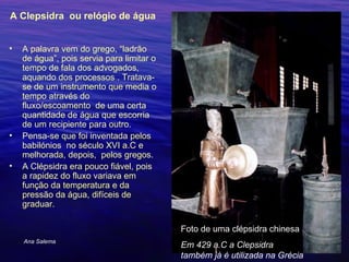 A Clepsidra  ou relógio de água  A palavra vem do grego, “ladrão de água”, pois servia para limitar o tempo de fala dos advogados, aquando dos processos . Tratava-se de um instrumento que media o tempo através do fluxo/escoamento  de uma certa quantidade de água que escorria de um recipiente para outro. Pensa-se que foi inventada pelos babilónios  no século XVI a.C e melhorada, depois,  pelos gregos. A Clépsidra era pouco fiável, pois a rapidez do fluxo variava em função da temperatura e da pressão da água, difíceis de graduar.  Ana Salema Foto de uma clépsidra chinesa Em 429 a.C a Clepsidra também já é utilizada na Grécia 