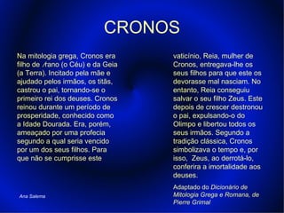 CRONOS Na mitologia grega, Cronos era filho de  Úrano (o Céu) e da Geia (a Terra). Incitado pela mãe e ajudado pelos irmãos, os titãs, castrou o pai, tornando-se o primeiro rei dos deuses. Cronos reinou durante um período de prosperidade, conhecido como a Idade Dourada. Era, porém, ameaçado por uma profecia segundo a qual seria vencido por um dos seus filhos. Para que não se cumprisse este vaticínio, Reia,   mulher de Cronos, entregava-lhe os seus filhos para que este os devorasse mal nasciam. No entanto, Reia conseguiu salvar o seu filho Zeus. Este depois de crescer destronou o pai, expulsando-o do Olimpo e libertou todos os seus irmãos. Segundo a tradição clássica, Cronos simbolizava o tempo e, por isso,  Zeus, ao derrotá-lo, conferira a imortalidade aos   deuses. Adaptado do  Dicionário de Mitologia Grega e Romana, de Pierre Grimal Ana Salema 