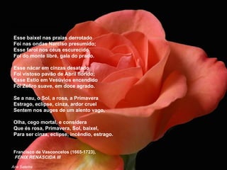 À fragilidade da vida Esse baixel nas praias derrotado Foi nas ondas Narciso presumido; Esse farol nos céus escurecido Foi do monte libré, gala do prado. Esse nácar em cinzas desatado Foi vistoso pavão de Abril florido; Esse Estio em Vesúvios encendido Foi Zéfiro suave, em doce agrado. Se a nau, o Sol, a rosa, a Primavera Estrago, eclipse, cinza, ardor cruel Sentem nos auges de um alento vago, Olha, cego mortal, e considera Que és rosa, Primavera, Sol, baixel, Para ser cinza, eclipse, incêndio, estrago.  Francisco de Vasconcelos (1665-1723), FÉNIX RENASCIDA III Ana Salema 