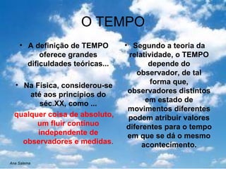 O TEMPO A definição de TEMPO oferece grandes dificuldades teóricas... Na Física, considerou-se até aos princípios do séc.XX, como ... qualquer coisa de absoluto, um fluir contínuo independente de observadores e medidas . Segundo a teoria da relatividade, o TEMPO depende do observador, de tal forma que, observadores distintos em estado de movimentos diferentes podem atribuir valores diferentes para o tempo em que se dá o mesmo acontecimento. Ana Salema 