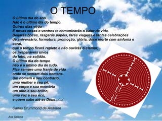 O TEMPO O último dia do ano Não é o último dia do tempo. Outros dias virão E novas coxas e ventres te comunicarão o calor da vida. Beijarás bocas, rasgarás papéis, farás viagens e tantas celebrações de aniversário, formatura, promoção, glória, doce morte com sinfonia e coral, que o tempo ficará repleto e não ouvirás o clamor, os irreparáveis uivos do lobo, na solidão. O último dia do tempo não é o último dia de tudo. Fica sempre uma franja de vida onde se sentam dois homens. Um homem e seu contrário, uma mulher e seu pé, um corpo e sua memória um olho e seu brilho, uma voz e seu eco, e quem sabe até se Deus .../.../  Carlos Drummond de Andrade Ana Salema 