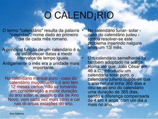 O CALENDÁRIO O termo "calendário" resulta da palavra "calendae", nome dado ao primeiro dia de cada mês romano.  A principal função de um calendário é a de estabelecer datas e medir intervalos de tempo iguais.  Antigamente o mês era a unidade mais importante . No calendário mensal puro - caso do calendário muçulmano – o ano tem 12 meses certos, não se tomando em consideração a maior duração do ano solar, e, assim, o dia de Ano Novo, vem cada vez mais cedo e cai nas diversas estações do ano. No calendário lunar- solar - caso do calendário judeu -  tentou resolver-se este problema inserindo nalguns anos um 13º mês. Um calendário semelhante foi também adoptado na antiga Roma até que, Júlio César em 46 a.C., introduziu um calendário solar puro, o calendário juliano.Supôs-se que o ano natural tinha 365 dias e deu-se ao ano do calendário uma duração de 365 dias, sendo a diferença compensada de 4 em 4 anos, com um dia a  mais no ano. Ana Salema 