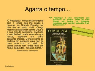 Agarra o tempo... “ O Papalagui* nunca está contente com o tempo que lhe coube e censura ao Grande Espírito por não lhe ter dado mais. Chega mesmo a blasfemar contra Deus e a sua grande sabedoria, dividindo e subdividindo cada novo dia que nasce, segundo um plano bastante preciso. Corta-o como se cortaria em pedaços uma noz de coco mole com um cutelo. As várias partes têm todas elas um nome: segundos, minutos, horas.” *  Homem branco, o estrangeiro “ O Papalagui é uma compilação dos discursos de Tuiavii, chefe da tribo Tiavea, em Samoa, na Polinésia, recolhidos pelo escritor holandês Erich Scheurmann.” da Nota Introdutória do livro Ana Salema 