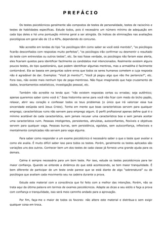 P R E F Á C I O
Os testes psicotécnicos geralmente são compostos de testes de personalidade, testes de raciocínio e
testes de habilidades específicas. Estude todos, pois é necessário um número mínimo de adequação em
cada tipo deles e há uma pontuação mínima geral a ser atingida. Os índices de eliminações nas avaliações
psicológicas em geral são de 15 a 40%, dependendo do concurso.
Não acredite em lendas do tipo “os psicólogos têm como saber se você está mentido”, “os psicólogos
ficarão desconfiados com respostas muito perfeitas”, “os psicólogos irão confirmar ou desmentir o resultado
do teste com entrevistas ou outros testes”, etc. Se isso fosse verdade, os psicólogos não fariam esse alerta,
eles ficariam quietos para identificar facilmente os candidatos mal intencionados. Realmente existem alguns
poucos testes, do tipo questionário, que podem identificar algumas mentiras, mas a armadilha é facilmente
contornável. Ela se baseia em perguntas sobre erros que todos os seres humanos cometem e cuja resposta
não é agradável de dar. Exemplos: “Você já mentiu?”, “Você já pegou algo que não lhe pertencia?”, etc.
Fora isso, não existe mais nenhum tipo de pega-mentiroso. Não fique imaginando que haja cruzamento de
dados, levantamentos estatísticos, investigação pessoal, etc.
Também não acredite na lenda que: “não existem respostas certas ou erradas; seja autêntico;
apenas queremos saber como você é.” Essa historinha serve para você não ficar com medo do bicho papão,
relaxar, abrir seu coração e confessar todos os teus problemas (o único que irá valorizar essa tua
sinceridade estúpida será Jesus Cristo). Tenha em mente que boas características servem para qualquer
emprego; características ruins não servem para emprego algum. O perfil profissional apenas define qual é o
mínimo aceitável de cada característica, sem jamais recusar uma característica boa e sem jamais aceitar
uma característica ruim. Pessoas inteligentes, persistentes, altruístas, autoconfiantes, flexíveis e objetivas
servem para qualquer vaga. Pessoas burras, sem persistência, egoístas, sem autoconfiança, inflexíveis e
mentalmente complicadas não servem para vaga alguma.
Para saber como responder a um exame psicotécnico é necessário saber o que o teste quer avaliar e
como ele avalia. É muito difícil saber isso para todos os testes. Porém, geralmente os testes aplicados são
variações uns dos outros. Conhecer bem um dos testes de cada classe já fornece uma grande ajuda para os
demais.
Calma é sempre necessária para um bom teste. Por isso, estude os testes psicotécnicos para ter
maior confiança. Quando se entende a dinâmica do que está acontecendo, se tem maior tranquilidade. É
bem diferente de participar de um teste onde parece que se está diante de algo “sobrenatural” ou de
psicólogos que avaliam cada movimento seu na cadeira durante a prova.
Estude este material com a consciência que foi feito com a melhor das intenções. Porém, não se
trata aqui da última palavra em termos de exames psicotécnicos. Adapte as dicas a seu estilo e faça a prova
com confiança e tranquilidade, isso será meio caminho andado para a aprovação.
Por fim, faça-me o maior de todos os favores: não altere este material e distribua-o sem exigir
qualquer coisa em troca.
 