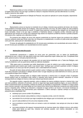 - 3 -
1 APRESENTAÇÃO
Material que adota um único símbolo, de natureza universal e praticamente acessível a todos os indivíduos.
O Sujeito deve induzir a lei que rege o problema e deduzir a resposta indicando qual das alternativas é a correta.
Avalia o raciocínio não verbal.
É indicado principalmente em Seleção de Pessoal, mas pode ser aplicado em outras situações, dependendo
do objetivo do psicólogo.
2 METODOLOGIA
Basicamente a prova se resume no mostrador de um relógio, incluindo seus ponteiros de horas e de minutos.
Cada problema é formado sempre de 9 relógios, cada qual marcando uma hora. No último relógio de cada problema
o mostrador aparece inteiramente em branco. O sujeito deve examinar a seqüência dos relógios com as respectivas
horas marcadas, induzir a lei que rege o problema e finalmente deduzir a resposta correta, indicando qual das
alternativas (que sempre em número de 4 aparecem logo abaixo do respectivo problema) resolve a questão proposta.
Há sempre uma, e apenas uma, alternativa correta.
Os ponteiros dos relógios da prova não seguem exatamente as mesmas regras dos ponteiros dos relógios
comuns, podendo andar para frente, para trás, em conjuntos ou isoladamente, ou ainda um pode andar para frente e
outro para trás, cada qual com velocidade própria.
O tempo de aplicação foi estabelecido em 30 minutos para candidatos com escolaridade até ensino médio, e
em 20 minutos para candidatos com escolaridade de ensino superior.
3 INSTRUÇÕES PARA APLICAÇÃO
Inicialmente apresenta-se o caderno da prova para ser preenchido com os dados de identificação,
solicitando-se que o mesmo não seja aberto antes que ordens específicas sejam dadas para isso. Completada essa
parte, passa-se para a instrução propriamente dita.
As instruções que se seguem são aquelas com as quais temos trabalhado com o Teste dos Relógios, sem
nenhum problema e com as quais temos obtido os melhores resultados:
“Olhe agora para os exemplos que estão desenhados na capa do caderno que vocês receberam. Existem
quatro exemplos para mostrar para vocês o que devem fazer. Verifique que o primeiro quadrado contém 8 relógios
com ponteiros e um único que não tem ponteiros, isto é, está totalmente em branco.
Na parte de baixo desse primeiro quadro existem outros 4 relógios que estão embaixo das letras A, B, C, D.
Você deve descobrir qual desses 4 relógios deveria estar no lugar daquele que está totalmente em branco, para dar
uma seqüência lógica aos 9 relógios.”
Nesse primeiro exemplo todos os relógios estão marcando a mesma hora e a solução é fácil. O aplicador
deverá explicar para os candidatos onde colocar a resposta certa desse primeiro exemplo, colocando no círculo
correspondente ao relógio em branco a letra que indicará qual deveria estar ali.
Em seguida mostre o segundo exemplo, onde os relógios do mesmo problema marcam a mesma hora, mas
com dois ponteiros, indicando um princípio, uma lei ou regra que rege aquela seqüência lógica, um pouco diferente.
Deixe o examinando fazer os exemplos, verifique se acertou as respostas e compreendeu o trabalho e a seguir passe
para o terceiro exemplo, onde cada relógio de uma mesma linha marca horas diferentes e pergunte aos examinandos
qual é a resposta certa. Verifique se marcaram a resposta no lugar correto e se houver, e se houver esclareça as
dúvidas e só então peça aos examinandos para resolverem o último exemplo e apenas verifique se acertaram,
passando para a explicação final:
● esclareça que a prova contém 40 problemas;
● que ele deve estudar cada problema e indicar a resposta correta, como foi instruído;
● que sempre há um princípio que rege a seqüência dos relógios quer na horizontal, quer na vertical;
● que em cada problema só há uma única resposta correta;
● que os ponteiros nunca ficam entre um número e outro do mostrador, mas sempre em cima de um dado
número;
● que esses ponteiros não seguem necessariamente as mesmas regras dos relógios comuns, pois podem
andar para frente ou para trás, inclusive em sentidos opostos, com mesma velocidade ou com
velocidades diferentes.
 