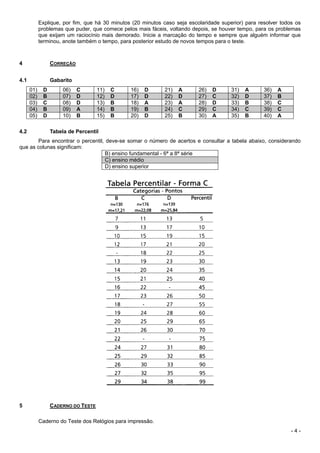 - 4 -
Explique, por fim, que há 30 minutos (20 minutos caso seja escolaridade superior) para resolver todos os
problemas que puder, que comece pelos mais fáceis, voltando depois, se houver tempo, para os problemas
que exijam um raciocínio mais demorado. Inicie a marcação do tempo e sempre que alguém informar que
terminou, anote também o tempo, para posterior estudo de novos tempos para o teste.
4 CORREÇÃO
4.1 Gabarito
01) D 06) C 11) C 16) D 21) A 26) D 31) A 36) A
02) B 07) D 12) D 17) D 22) D 27) C 32) D 37) B
03) C 08) D 13) B 18) A 23) A 28) D 33) B 38) C
04) B 09) A 14) B 19) B 24) C 29) C 34) C 39) C
05) D 10) B 15) B 20) D 25) B 30) A 35) B 40) A
4.2 Tabela de Percentil
Para encontrar o percentil, deve-se somar o número de acertos e consultar a tabela abaixo, considerando
que as colunas significam:
B) ensino fundamental - 6ª a 8ª série
C) ensino médio
D) ensino superior
5 CADERNO DO TESTE
Caderno do Teste dos Relógios para impressão.
 