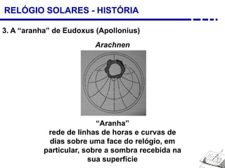 RELÓGIO SOLARES - HISTÓRIA
3. A “aranha” de Eudoxus (Apollonius)
“Aranha”
rede de linhas de horas e curvas de
dias sobre uma face do relógio, em
particular, sobre a sombra recebida na
sua superfície
Arachnen
 
