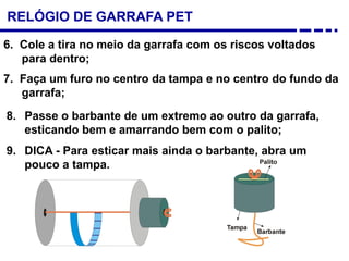 RELÓGIO DE GARRAFA PET
6. Cole a tira no meio da garrafa com os riscos voltados
para dentro;
7. Faça um furo no centro da tampa e no centro do fundo da
garrafa;
8. Passe o barbante de um extremo ao outro da garrafa,
esticando bem e amarrando bem com o palito;
9. DICA - Para esticar mais ainda o barbante, abra um
pouco a tampa.
 
