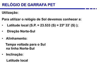 RELÓGIO DE GARRAFA PET
Para utilizar o relógio de Sol devemos conhecer a:
• Latitude local (S.P. = 23.533 (S) = 23º 33' (S) );
• Direção Norte-Sul
Utilização:
• Alinhamento:
Tampa voltada para o Sul
na linha Norte-Sul
• Inclinação:
Latitude local
 
