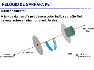 RELÓGIO DE GARRAFA PET
Direcionamento:
A tampa da garrafa pet deverá estar indica ao pólo Sul
celeste sobre a linha norte-sul. Assim:
 