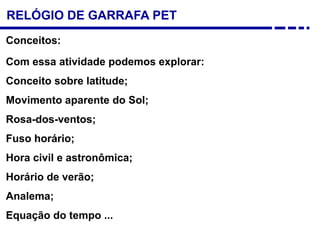 RELÓGIO DE GARRAFA PET
Com essa atividade podemos explorar:
Conceito sobre latitude;
Movimento aparente do Sol;
Rosa-dos-ventos;
Fuso horário;
Hora civil e astronômica;
Horário de verão;
Analema;
Equação do tempo ...
Conceitos:
 