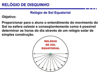 RELÓGIO DE DISQUINHO
Relógio de Sol Equatorial
Objetivo:
Proporcionar para o aluno o entendimento do movimento do
Sol na esfera celeste e conseqüentemente como é possível
determinar as horas do dia através de um relógio solar de
simples construção.
 